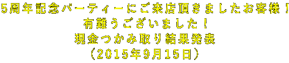 5周年記念パーティーにご来店頂きましたお客様! 有難うございました! 現金つかみ取り結果発表 (2015年9月15日)