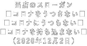 当店のスローガン  ■コロナをうつさない■ ■コロナにうつらない■ ■コロナを持ち込まない■ (2020年12月2日)