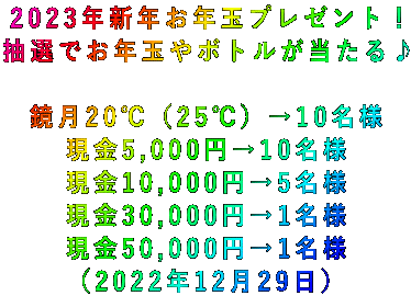 2023年新年お年玉プレゼント! 抽選でお年玉やボトルが当たる♪  鏡月20℃(25℃)→10名様 現金5,000円→10名様 現金10,000円→5名様 現金30,000円→1名様 現金50,000円→1名様 (2022年12月29日)