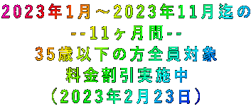 2023年1月~2023年11月迄の --11ヶ月間-- 35歳以下の方全員対象 料金割引実施中 (2023年2月23日)