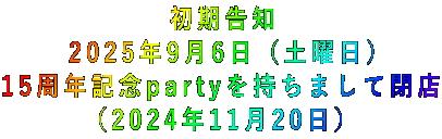 初期告知 2025年9月6日(土曜日) 15周年記念partyを持ちまして閉店 (2024年11月20日)
