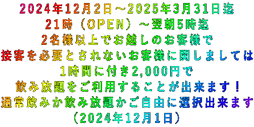 2024年12月2日~2025年3月31日迄 21時(OPEN)~翌朝5時迄 2名様以上でお越しのお客様で 接客を必要とされないお客様に関しましては 1時間に付き2,000円で 飲み放題をご利用することが出来ます! 通常飲みか飲み放題かご自由に選択出来ます (2024年12月1日)